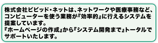 株式会社ビビッド・ネットは、ネットワークや医療事務など、 コンピューターを使う業務が『効率的』に行えるシステムを 提案しています。 『ホームページの作成』から『システム開発まで』トータルで サポートいたします。